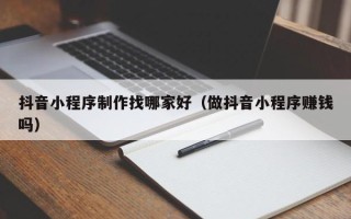 河间抖音小程序制作找哪家好（做抖音小程序赚钱吗）