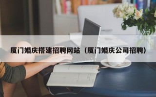 河间厦门婚庆搭建招聘网站（厦门婚庆公司招聘）